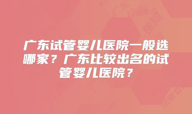 广东试管婴儿医院一般选哪家？广东比较出名的试管婴儿医院？