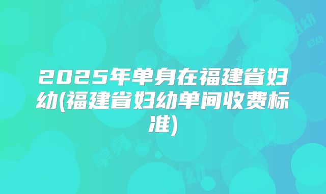 2025年单身在福建省妇幼(福建省妇幼单间收费标准)