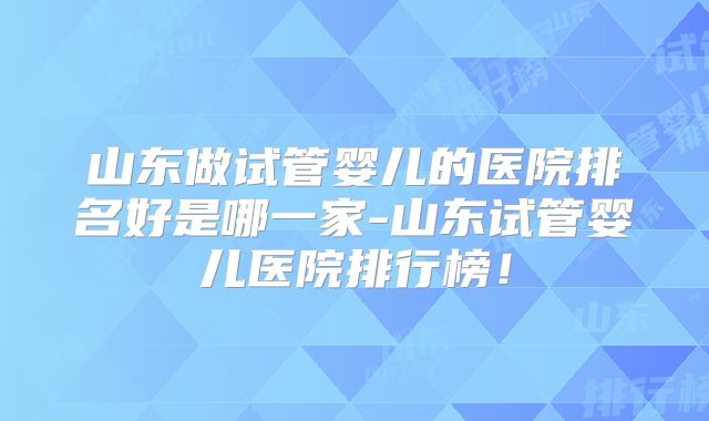 山东做试管婴儿的医院排名好是哪一家-山东试管婴儿医院排行榜!