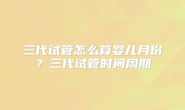 三代试管怎么算婴儿月份?三代试管时间周期