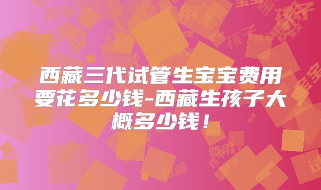 西藏三代试管生宝宝费用要花多少钱-西藏生孩子大概多少钱！
