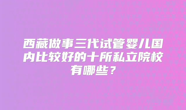 西藏做事三代试管婴儿国内比较好的十所私立院校有哪些？