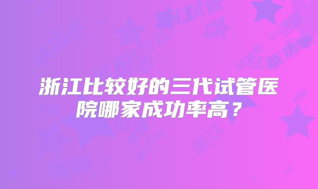 浙江比较好的三代试管医院哪家成功率高?