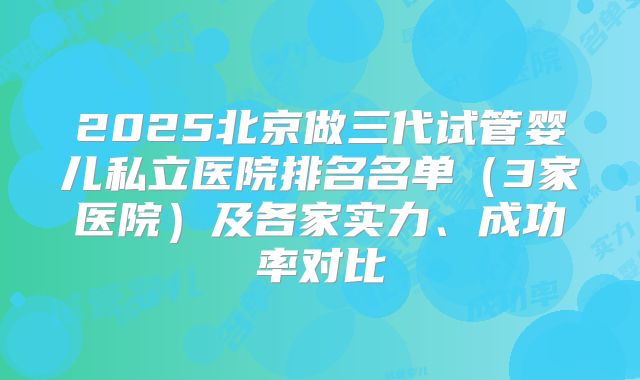2025北京做三代试管婴儿私立医院排名名单(3家医院)及各家实力、成功率对比