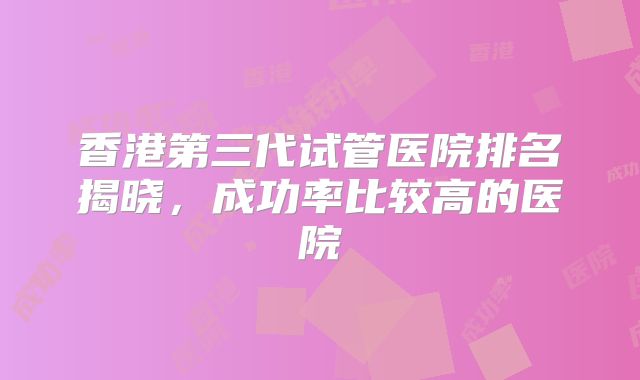 香港第三代试管医院排名揭晓，成功率比较高的医院