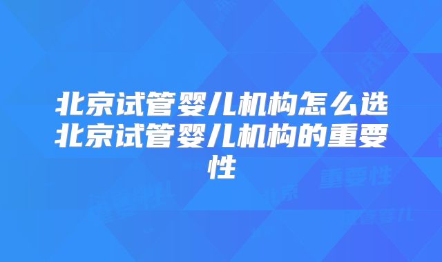 北京试管婴儿机构怎么选北京试管婴儿机构的重要性