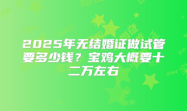 2025年无结婚证做试管要多少钱?宝鸡大概要十二万左右