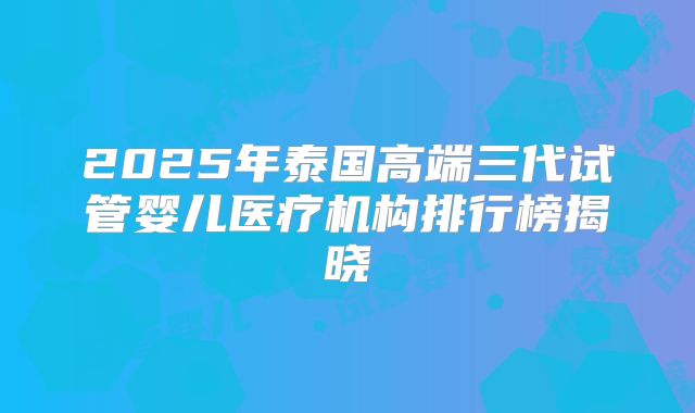 2025年泰国高端三代试管婴儿医疗机构排行榜揭晓