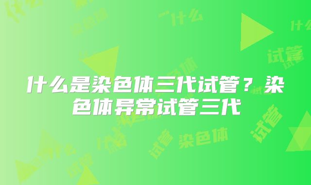 什么是染色体三代试管？染色体异常试管三代