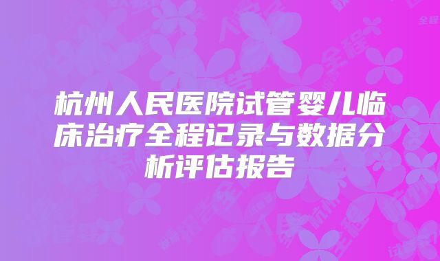 杭州人民医院试管婴儿临床治疗全程记录与数据分析评估报告