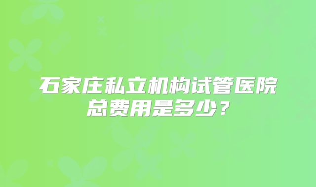 石家庄私立机构试管医院总费用是多少？