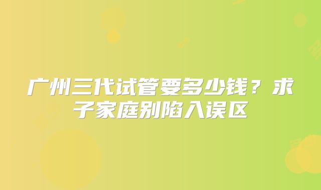广州三代试管要多少钱？求子家庭别陷入误区