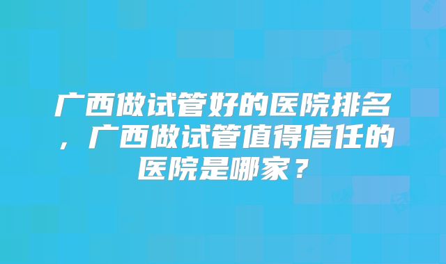 广西做试管好的医院排名,广西做试管值得信任的医院是哪家?
