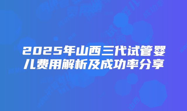 2025年山西三代试管婴儿费用解析及成功率分享