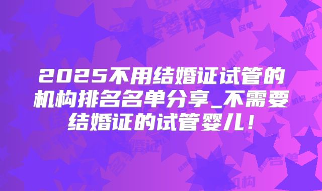 2025不用结婚证试管的机构排名名单分享_不需要结婚证的试管婴儿！
