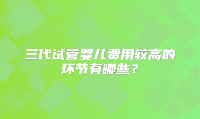 三代试管婴儿费用较高的环节有哪些?