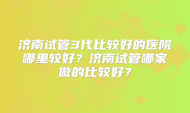 济南试管3代比较好的医院哪里较好？济南试管哪家做的比较好？