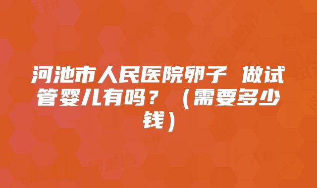 河池市人民医院卵子 做试管婴儿有吗？（需要多少钱）