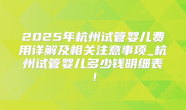 2025年杭州试管婴儿费用详解及相关注意事项_杭州试管婴儿多少钱明细表!