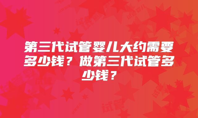 第三代试管婴儿大约需要多少钱？做第三代试管多少钱？