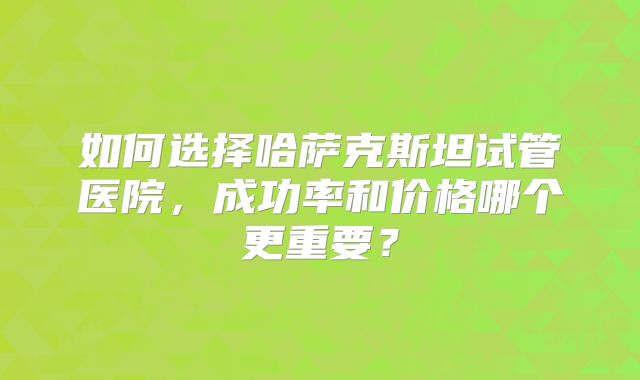 如何选择哈萨克斯坦试管医院，成功率和价格哪个更重要？