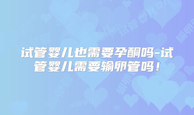 试管婴儿也需要孕酮吗-试管婴儿需要输卵管吗！