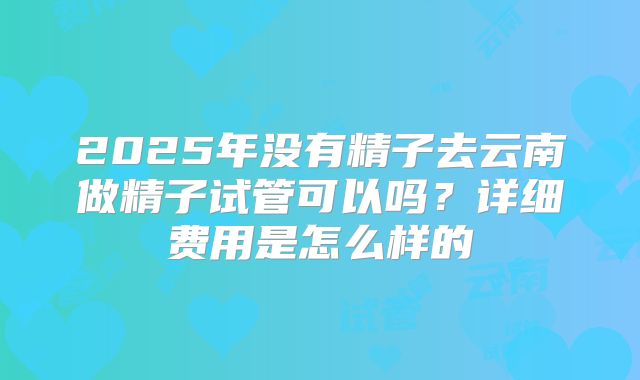 2025年没有精子去云南做精子试管可以吗？详细费用是怎么样的