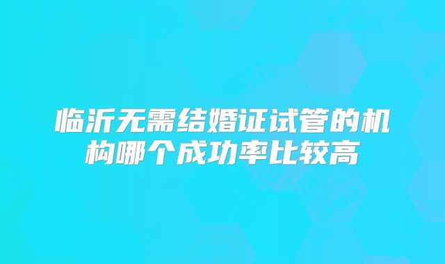 临沂无需结婚证试管的机构哪个成功率比较高