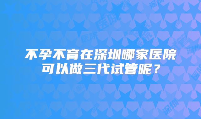 不孕不育在深圳哪家医院可以做三代试管呢？