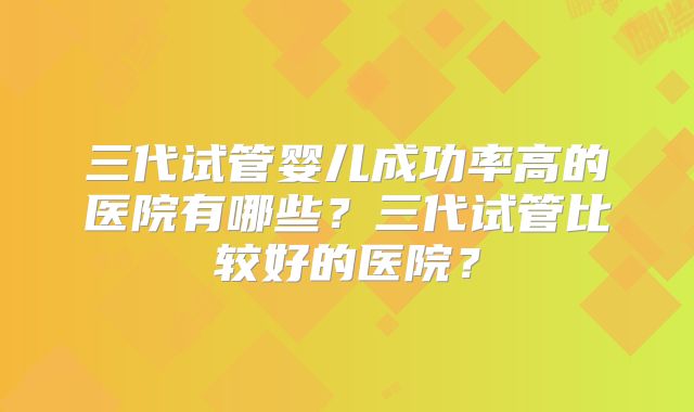 三代试管婴儿成功率高的医院有哪些?三代试管比较好的医院?