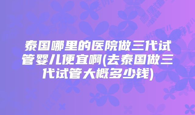 泰国哪里的医院做三代试管婴儿便宜啊(去泰国做三代试管大概多少钱)