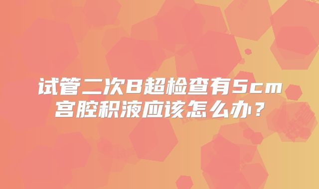 试管二次B超检查有5cm宫腔积液应该怎么办?