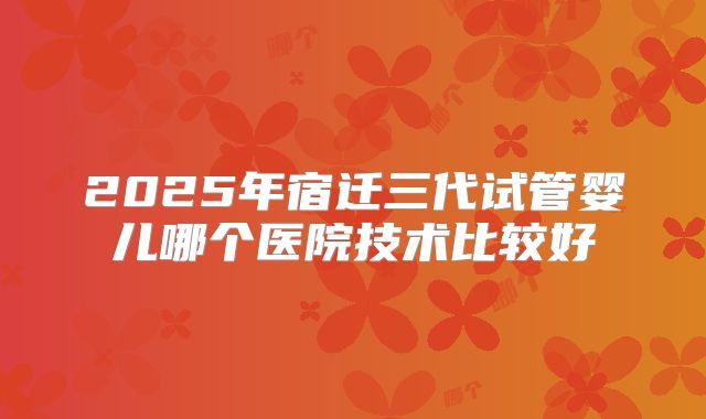 2025年宿迁三代试管婴儿哪个医院技术比较好