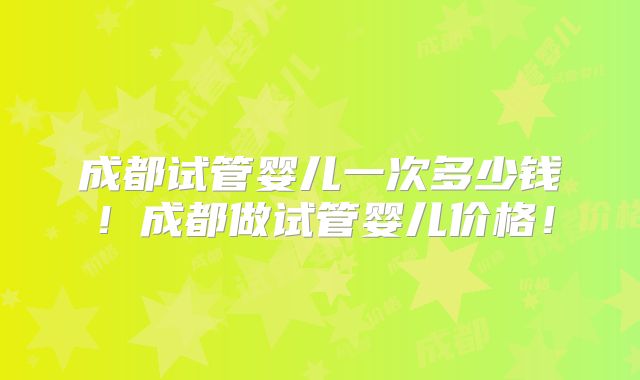 成都试管婴儿一次多少钱！成都做试管婴儿价格！
