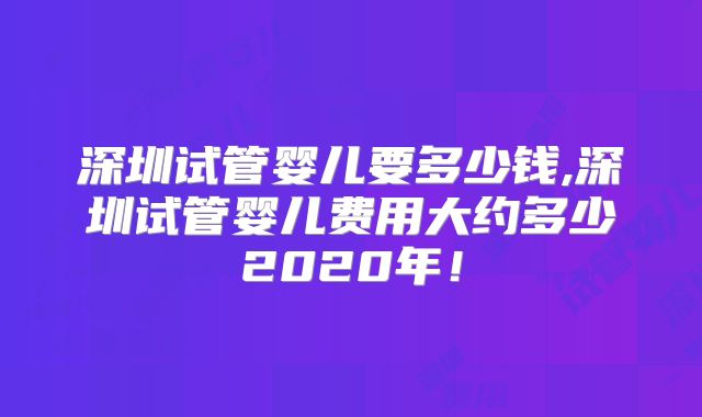 深圳试管婴儿要多少钱,深圳试管婴儿费用大约多少2020年！