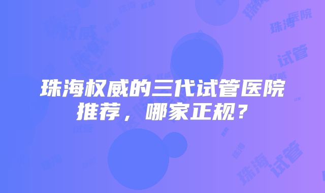 珠海权威的三代试管医院推荐，哪家正规？