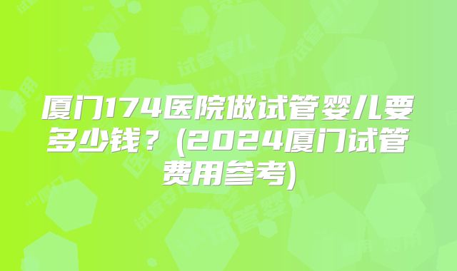 厦门174医院做试管婴儿要多少钱?(2024厦门试管费用参考)
