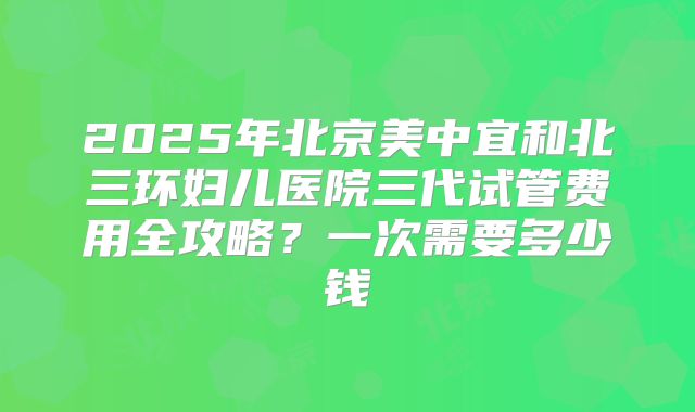 2025年北京美中宜和北三环妇儿医院三代试管费用全攻略?一次需要多少钱