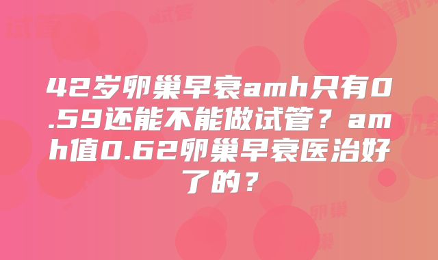 42岁卵巢早衰amh只有0.59还能不能做试管?amh值0.62卵巢早衰医治好了的?