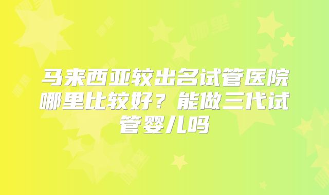 马来西亚较出名试管医院哪里比较好?能做三代试管婴儿吗