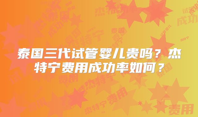 泰国三代试管婴儿贵吗？杰特宁费用成功率如何？
