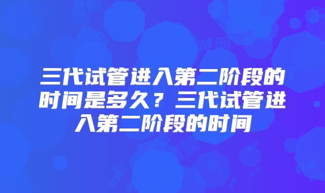 三代试管进入第二阶段的时间是多久?三代试管进入第二阶段的时间