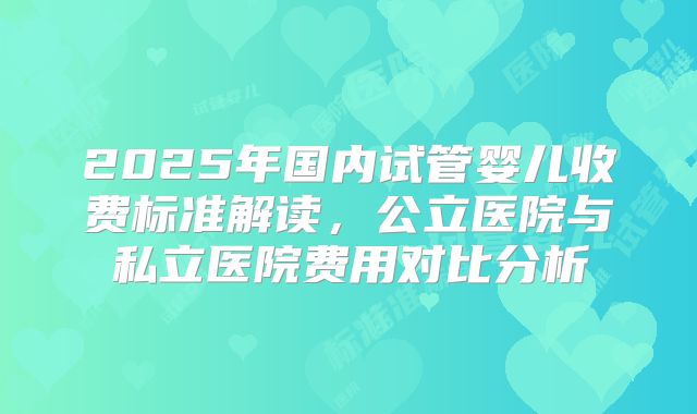 2025年国内试管婴儿收费标准解读，公立医院与私立医院费用对比分析