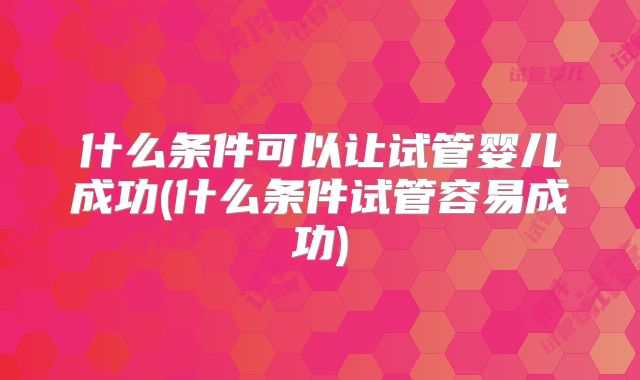 什么条件可以让试管婴儿成功(什么条件试管容易成功)