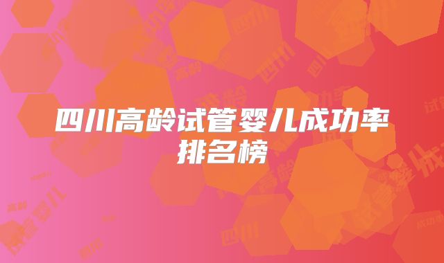 四川高龄试管婴儿成功率排名榜