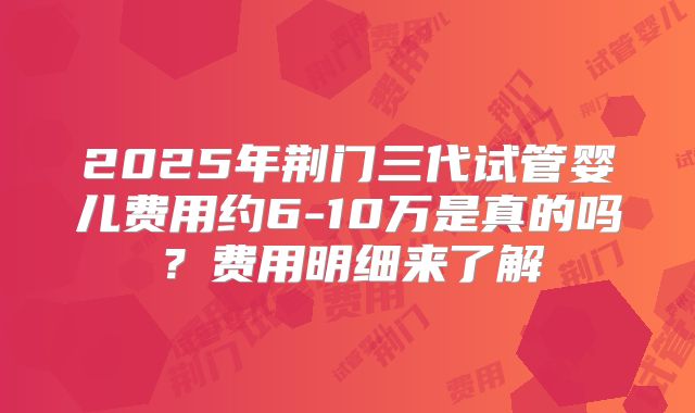 2025年荆门三代试管婴儿费用约6-10万是真的吗？费用明细来了解