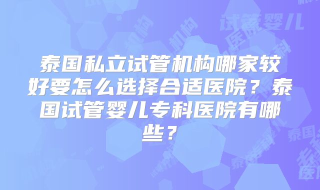 泰国私立试管机构哪家较好要怎么选择合适医院?泰国试管婴儿专科医院有哪些?