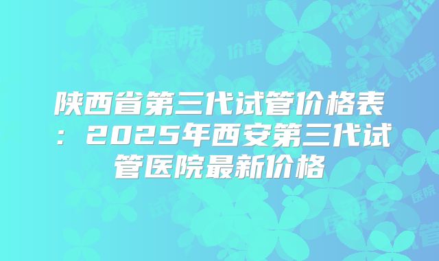 陕西省第三代试管价格表：2025年西安第三代试管医院最新价格