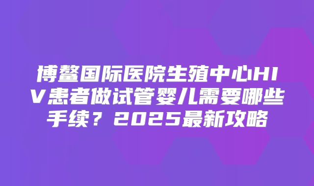 博鳌国际医院生殖中心HIV患者做试管婴儿需要哪些手续?2025最新攻略