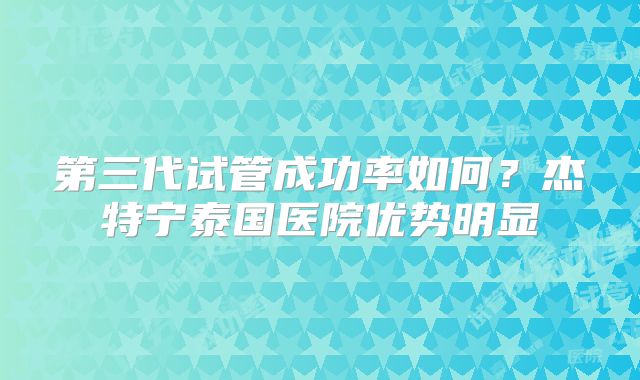 第三代试管成功率如何？杰特宁泰国医院优势明显